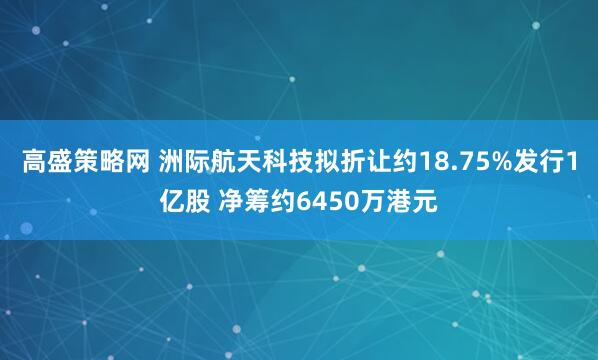 高盛策略网 洲际航天科技拟折让约18.75%发行1亿股 净筹约6450万港元