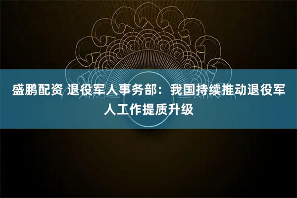 盛鹏配资 退役军人事务部：我国持续推动退役军人工作提质升级