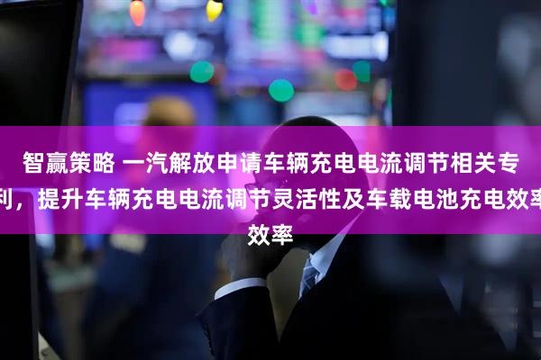 智赢策略 一汽解放申请车辆充电电流调节相关专利，提升车辆充电电流调节灵活性及车载电池充电效率