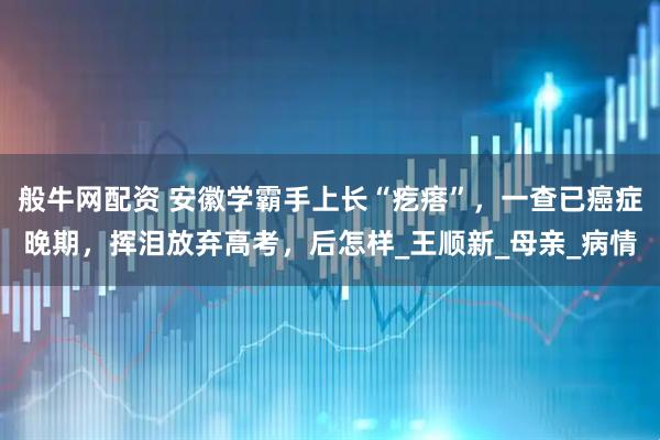 般牛网配资 安徽学霸手上长“疙瘩”，一查已癌症晚期，挥泪放弃高考，后怎样_王顺新_母亲_病情