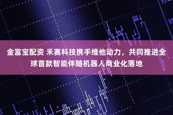金富宝配资 禾赛科技携手维他动力，共同推进全球首款智能伴随机器人商业化落地