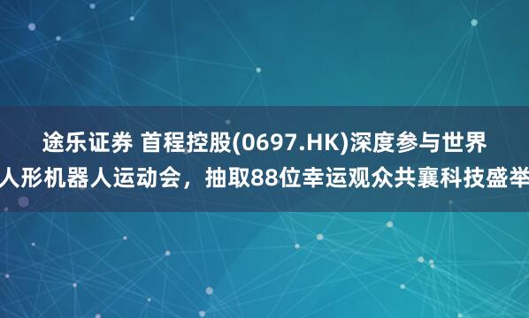 途乐证券 首程控股(0697.HK)深度参与世界人形机器人运动会，抽取88位幸运观众共襄科技盛举
