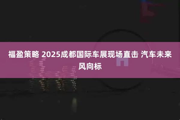 福盈策略 2025成都国际车展现场直击 汽车未来风向标