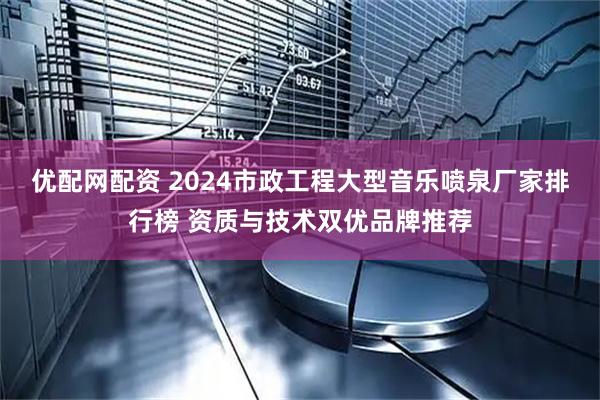 优配网配资 2024市政工程大型音乐喷泉厂家排行榜 资质与技术双优品牌推荐