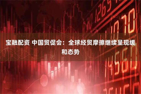 宝融配资 中国贸促会：全球经贸摩擦继续呈现缓和态势