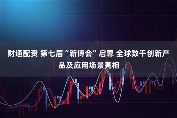 财通配资 第七届“新博会”启幕 全球数千创新产品及应用场景亮相