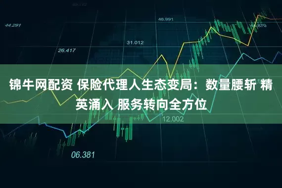 锦牛网配资 保险代理人生态变局：数量腰斩 精英涌入 服务转向全方位