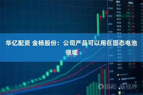 华亿配资 金杨股份：公司产品可以用在固态电池领域