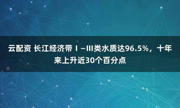 云配资 长江经济带Ⅰ—Ⅲ类水质达96.5%，十年来上升近30个百分点