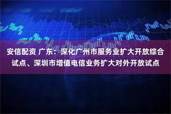 安信配资 广东：深化广州市服务业扩大开放综合试点、深圳市增值电信业务扩大对外开放试点