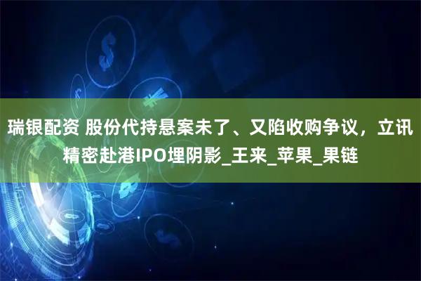 瑞银配资 股份代持悬案未了、又陷收购争议，立讯精密赴港IPO埋阴影_王来_苹果_果链