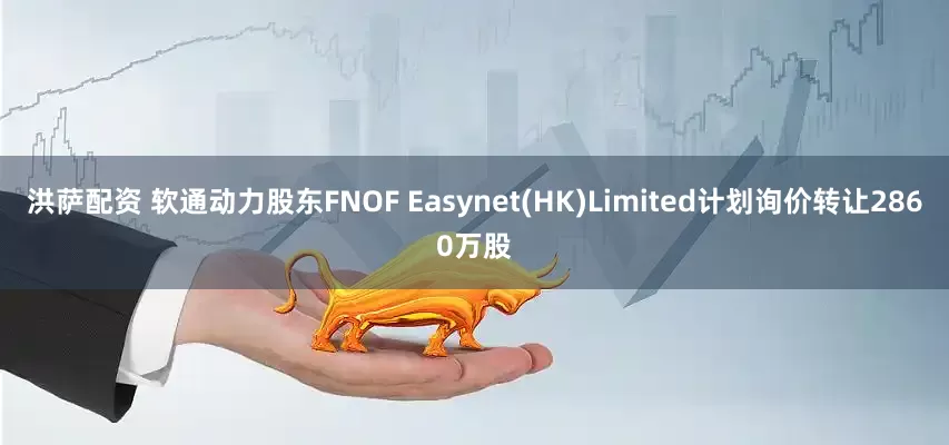洪萨配资 软通动力股东FNOF Easynet(HK)Limited计划询价转让2860万股