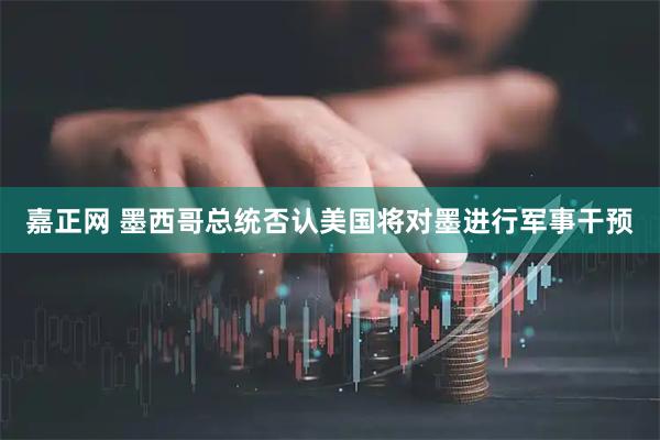 嘉正网 墨西哥总统否认美国将对墨进行军事干预