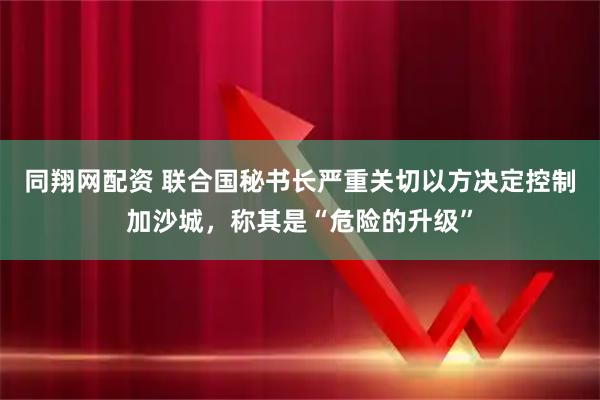 同翔网配资 联合国秘书长严重关切以方决定控制加沙城，称其是“危险的升级”