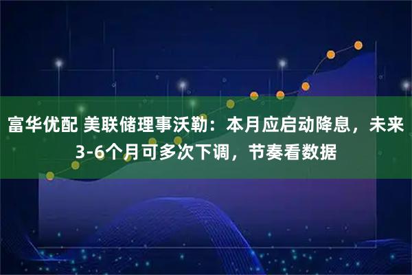 富华优配 美联储理事沃勒：本月应启动降息，未来3-6个月可多次下调，节奏看数据