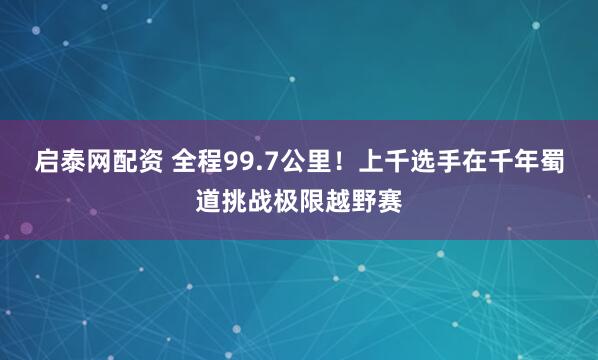 启泰网配资 全程99.7公里！上千选手在千年蜀道挑战极限越野赛
