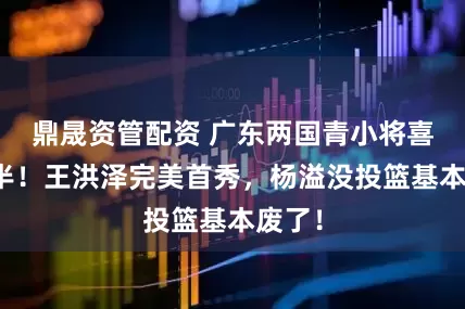 鼎晟资管配资 广东两国青小将喜忧参半！王洪泽完美首秀，杨溢没投篮基本废了！